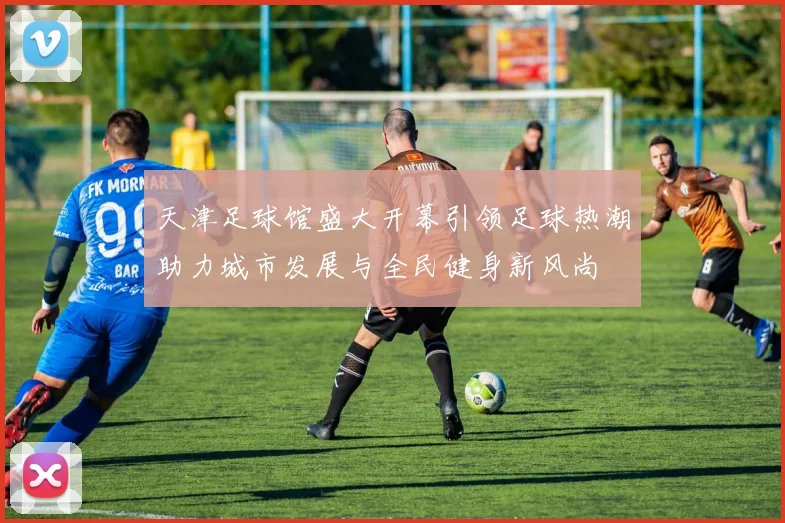 天津足球馆盛大开幕引领足球热潮助力城市发展与全民健身新风尚