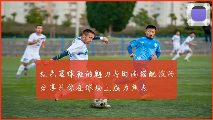 红色篮球鞋的魅力与时尚搭配技巧分享让你在球场上成为焦点