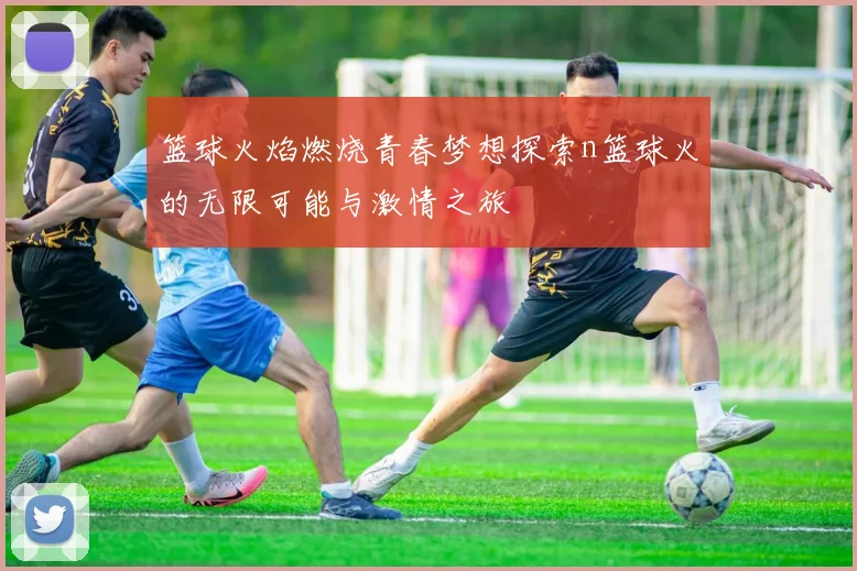 篮球火焰燃烧青春梦想探索n篮球火的无限可能与激情之旅