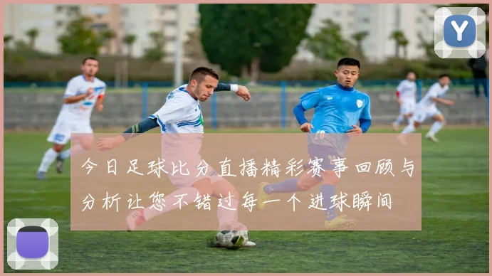 今日足球比分直播精彩赛事回顾与分析让您不错过每一个进球瞬间