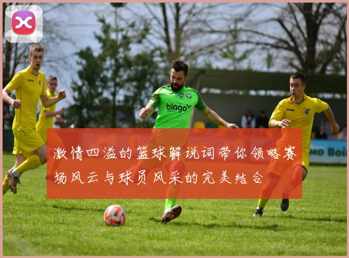 激情四溢的篮球解说词带你领略赛场风云与球员风采的完美结合