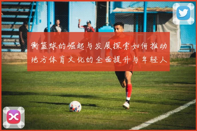 衡篮球的崛起与发展探索如何推动地方体育文化的全面提升与年轻人参与热情