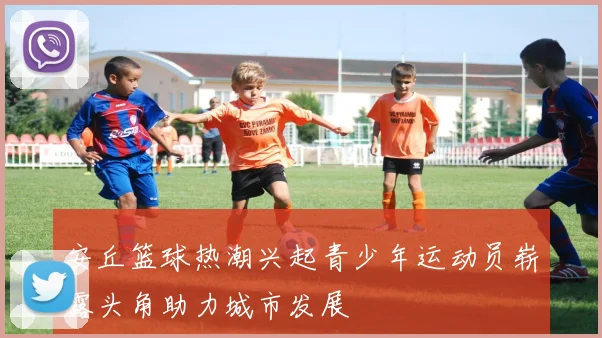 安丘篮球热潮兴起青少年运动员崭露头角助力城市发展
