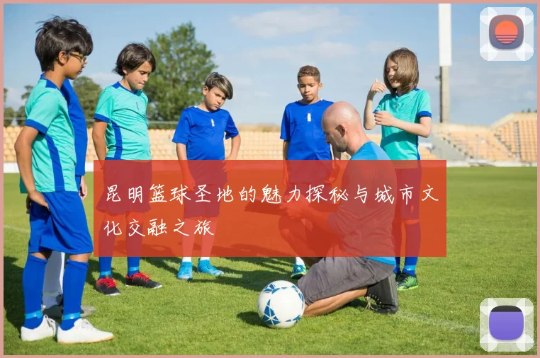 昆明篮球圣地的魅力探秘与城市文化交融之旅