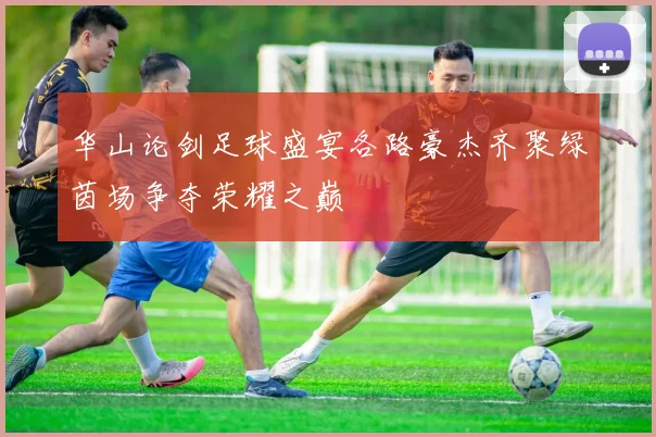 华山论剑足球盛宴各路豪杰齐聚绿茵场争夺荣耀之巅