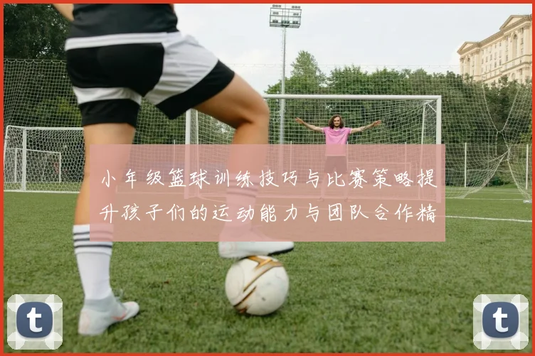 小年级篮球训练技巧与比赛策略提升孩子们的运动能力与团队合作精神