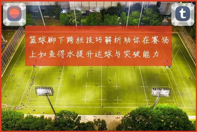 篮球脚下跨栏技巧解析助你在赛场上如鱼得水提升运球与突破能力