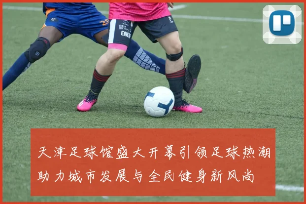 天津足球馆盛大开幕引领足球热潮助力城市发展与全民健身新风尚