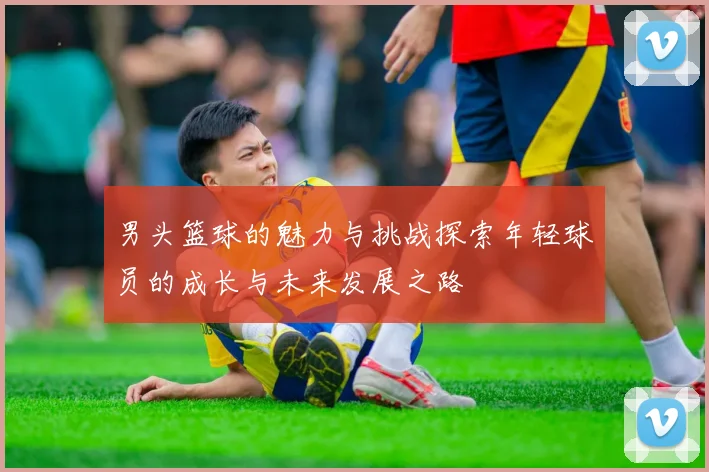 男头篮球的魅力与挑战探索年轻球员的成长与未来发展之路